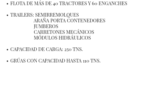 FLOTA DE MÁS DE 40 TRACTORES Y 60 ENGANCHES TRAILERS: SEMIRREMOLQUES ARAÑA PORTA CONTENEDORES JUMBEROS CARRETONES MECÁNICOS MÓDULOS HIDRÁULICOS CAPACIDAD DE CARGA: 250 TNS. GRÚAS CON CAPACIDAD HASTA 110 TNS. 